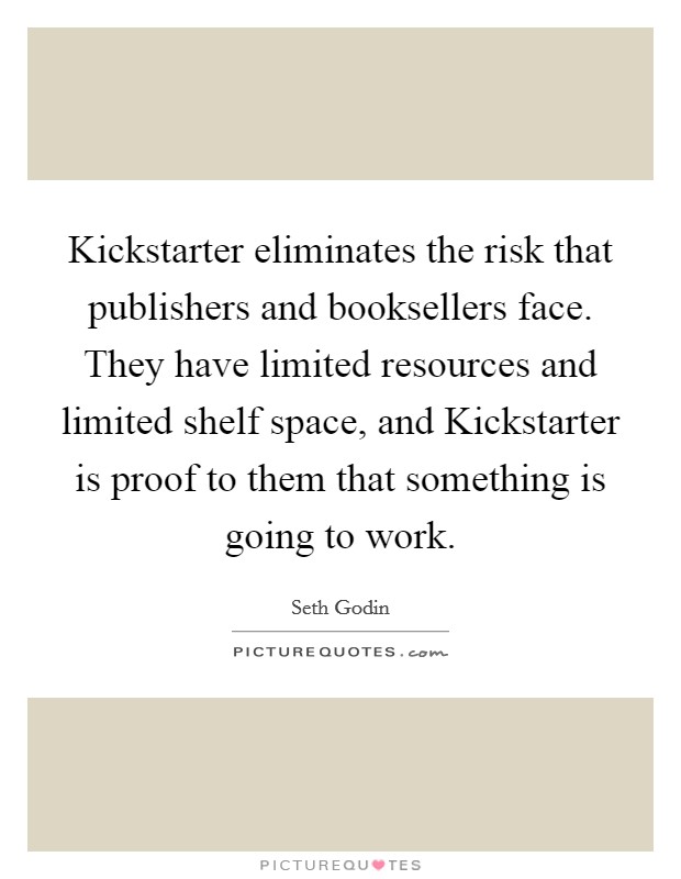 Kickstarter eliminates the risk that publishers and booksellers face. They have limited resources and limited shelf space, and Kickstarter is proof to them that something is going to work. Picture Quote #1