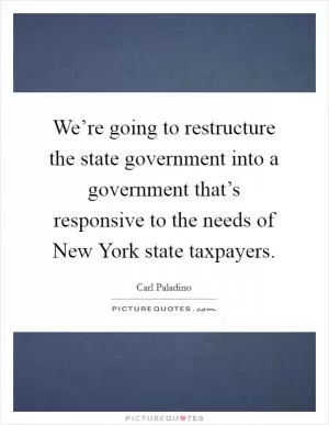 We’re going to restructure the state government into a government that’s responsive to the needs of New York state taxpayers Picture Quote #1
