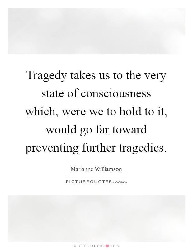 Tragedy takes us to the very state of consciousness which, were we to hold to it, would go far toward preventing further tragedies. Picture Quote #1
