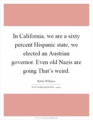 In California, we are a sixty percent Hispanic state, we elected an Austrian governor. Even old Nazis are going That’s weird Picture Quote #1