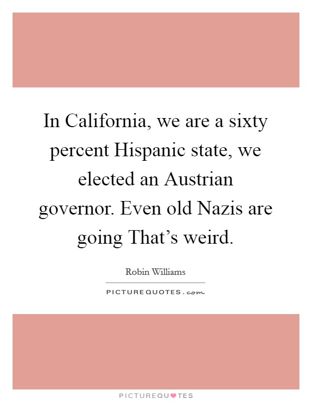 In California, we are a sixty percent Hispanic state, we elected an Austrian governor. Even old Nazis are going That's weird. Picture Quote #1