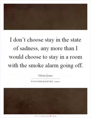 I don’t choose stay in the state of sadness, any more than I would choose to stay in a room with the smoke alarm going off Picture Quote #1