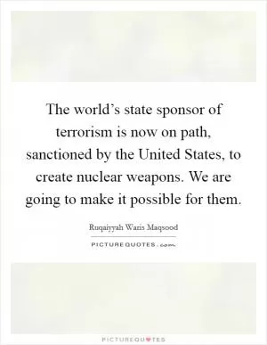 The world’s state sponsor of terrorism is now on path, sanctioned by the United States, to create nuclear weapons. We are going to make it possible for them Picture Quote #1