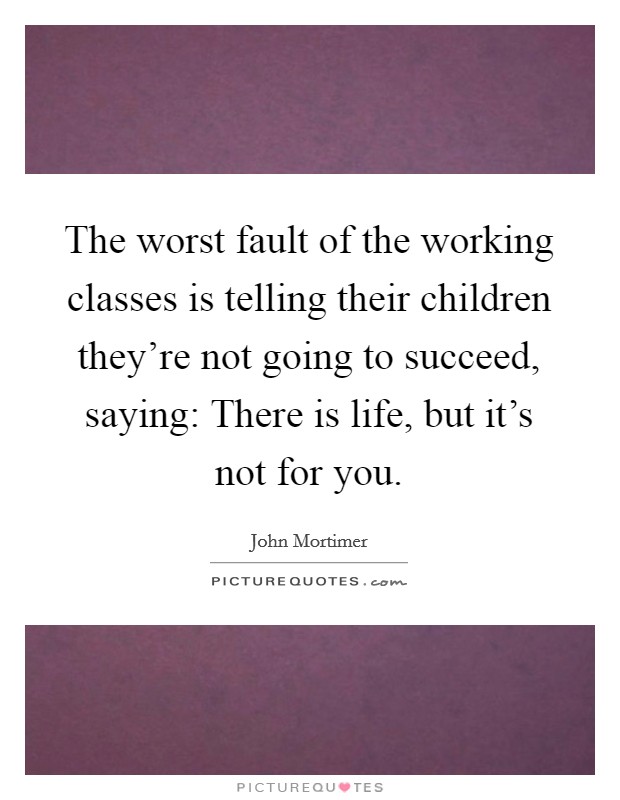 The worst fault of the working classes is telling their children they're not going to succeed, saying: There is life, but it's not for you. Picture Quote #1