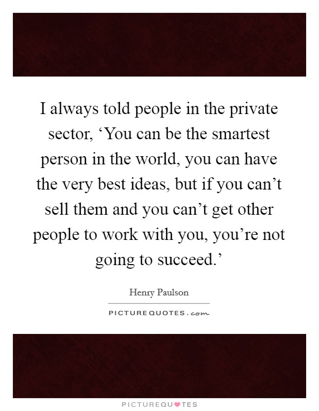 I always told people in the private sector, ‘You can be the smartest person in the world, you can have the very best ideas, but if you can't sell them and you can't get other people to work with you, you're not going to succeed.' Picture Quote #1