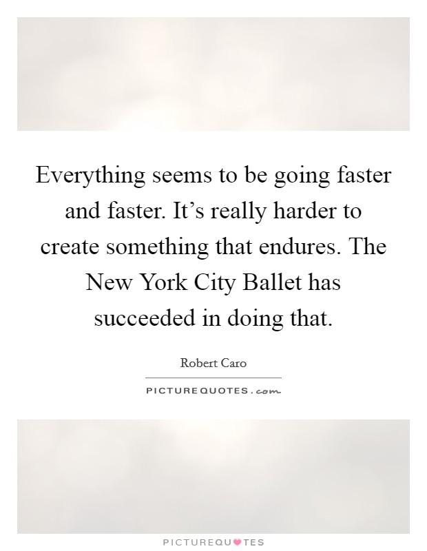 Everything seems to be going faster and faster. It's really harder to create something that endures. The New York City Ballet has succeeded in doing that. Picture Quote #1