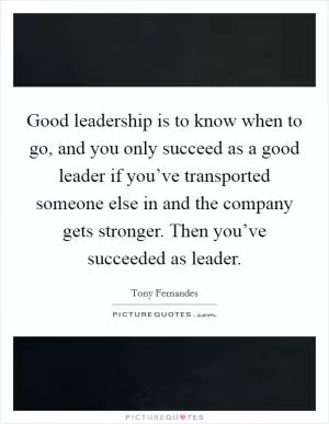 Good leadership is to know when to go, and you only succeed as a good leader if you’ve transported someone else in and the company gets stronger. Then you’ve succeeded as leader Picture Quote #1