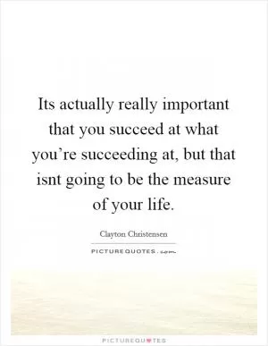 Its actually really important that you succeed at what you’re succeeding at, but that isnt going to be the measure of your life Picture Quote #1