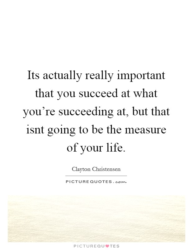 Its actually really important that you succeed at what you're succeeding at, but that isnt going to be the measure of your life. Picture Quote #1