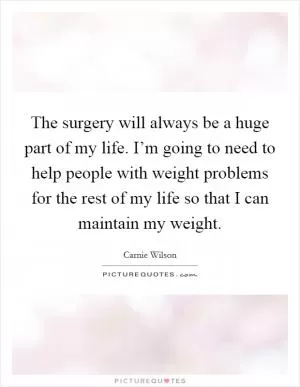 The surgery will always be a huge part of my life. I’m going to need to help people with weight problems for the rest of my life so that I can maintain my weight Picture Quote #1