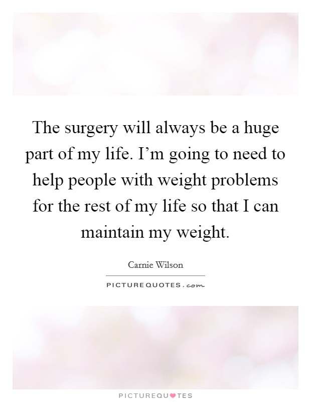 The surgery will always be a huge part of my life. I'm going to need to help people with weight problems for the rest of my life so that I can maintain my weight. Picture Quote #1