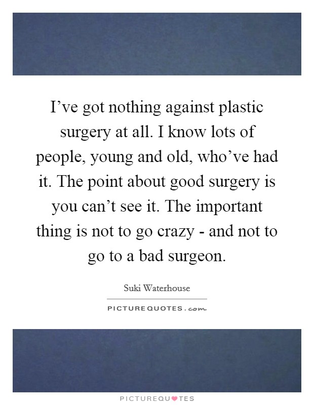 I've got nothing against plastic surgery at all. I know lots of people, young and old, who've had it. The point about good surgery is you can't see it. The important thing is not to go crazy - and not to go to a bad surgeon. Picture Quote #1