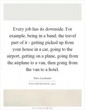 Every job has its downside. For example, being in a band; the travel part of it - getting picked up from your house in a car, going to the airport, getting on a plane, going from the airplane to a van, then going from the van to a hotel Picture Quote #1