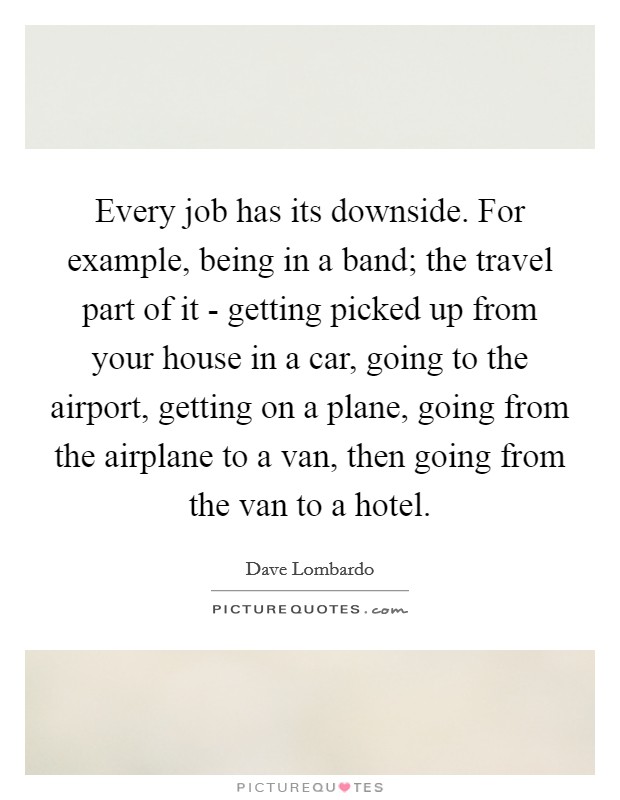 Every job has its downside. For example, being in a band; the travel part of it - getting picked up from your house in a car, going to the airport, getting on a plane, going from the airplane to a van, then going from the van to a hotel. Picture Quote #1