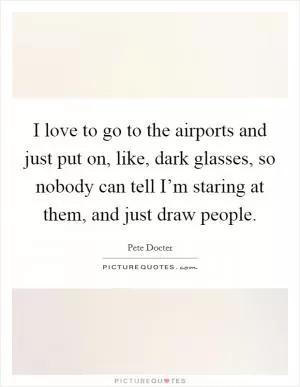 I love to go to the airports and just put on, like, dark glasses, so nobody can tell I’m staring at them, and just draw people Picture Quote #1