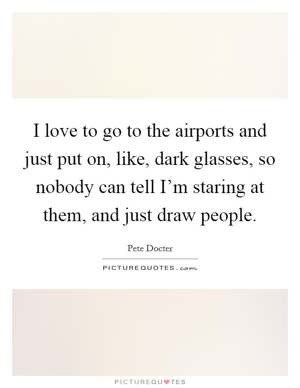 I love to go to the airports and just put on, like, dark glasses, so nobody can tell I'm staring at them, and just draw people. Picture Quote #1