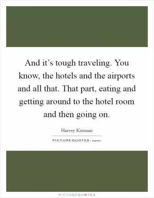 And it’s tough traveling. You know, the hotels and the airports and all that. That part, eating and getting around to the hotel room and then going on Picture Quote #1