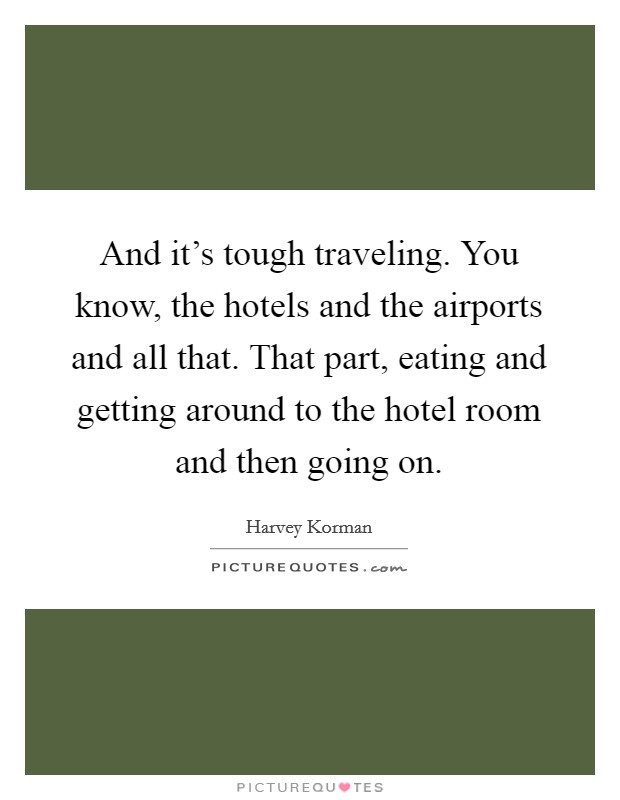 And it's tough traveling. You know, the hotels and the airports and all that. That part, eating and getting around to the hotel room and then going on. Picture Quote #1