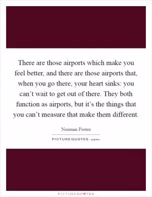 There are those airports which make you feel better, and there are those airports that, when you go there, your heart sinks: you can’t wait to get out of there. They both function as airports, but it’s the things that you can’t measure that make them different Picture Quote #1