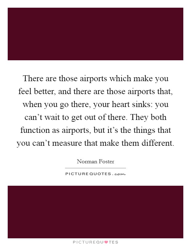 There are those airports which make you feel better, and there are those airports that, when you go there, your heart sinks: you can't wait to get out of there. They both function as airports, but it's the things that you can't measure that make them different. Picture Quote #1