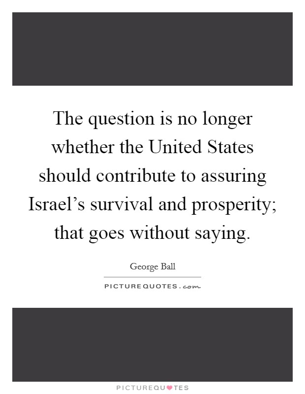 The question is no longer whether the United States should contribute to assuring Israel's survival and prosperity; that goes without saying. Picture Quote #1