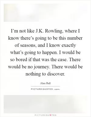 I’m not like J.K. Rowling, where I know there’s going to be this number of seasons, and I know exactly what’s going to happen. I would be so bored if that was the case. There would be no journey. There would be nothing to discover Picture Quote #1