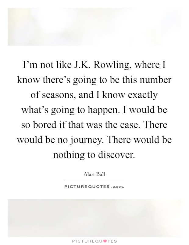 I'm not like J.K. Rowling, where I know there's going to be this number of seasons, and I know exactly what's going to happen. I would be so bored if that was the case. There would be no journey. There would be nothing to discover. Picture Quote #1