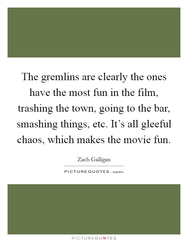 The gremlins are clearly the ones have the most fun in the film, trashing the town, going to the bar, smashing things, etc. It's all gleeful chaos, which makes the movie fun. Picture Quote #1