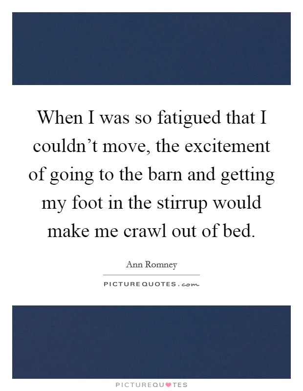 When I was so fatigued that I couldn't move, the excitement of going to the barn and getting my foot in the stirrup would make me crawl out of bed. Picture Quote #1