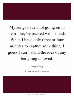 My songs have a lot going on in them -they’re packed with sounds. When I have only three or four minutes to capture something, I guess I can’t stand the idea of any bar going unloved Picture Quote #1