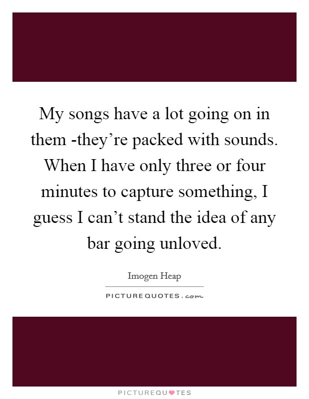My songs have a lot going on in them -they're packed with sounds. When I have only three or four minutes to capture something, I guess I can't stand the idea of any bar going unloved. Picture Quote #1
