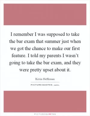 I remember I was supposed to take the bar exam that summer just when we got the chance to make our first feature. I told my parents I wasn’t going to take the bar exam, and they were pretty upset about it Picture Quote #1