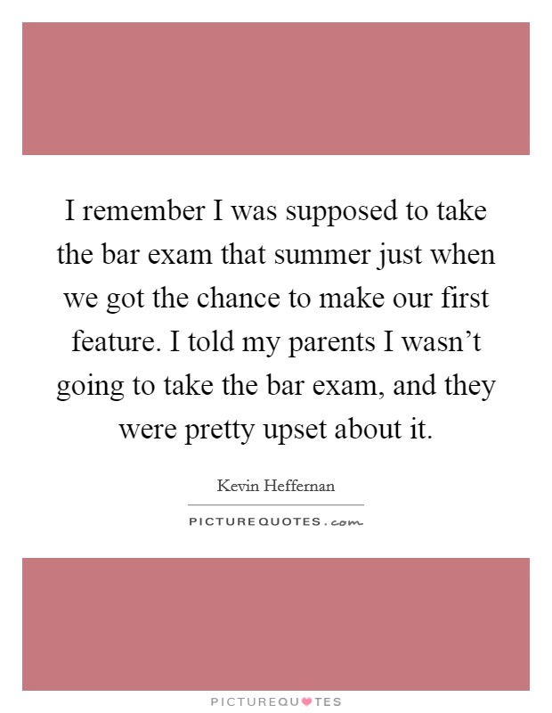 I remember I was supposed to take the bar exam that summer just when we got the chance to make our first feature. I told my parents I wasn't going to take the bar exam, and they were pretty upset about it. Picture Quote #1