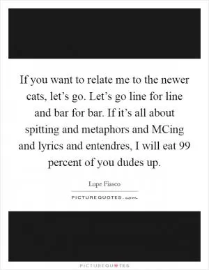 If you want to relate me to the newer cats, let’s go. Let’s go line for line and bar for bar. If it’s all about spitting and metaphors and MCing and lyrics and entendres, I will eat 99 percent of you dudes up Picture Quote #1