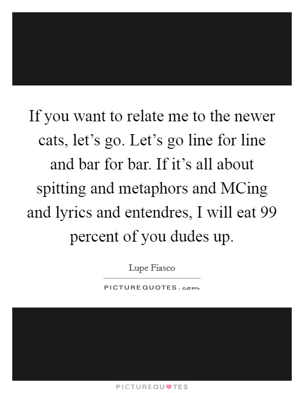 If you want to relate me to the newer cats, let's go. Let's go line for line and bar for bar. If it's all about spitting and metaphors and MCing and lyrics and entendres, I will eat 99 percent of you dudes up. Picture Quote #1