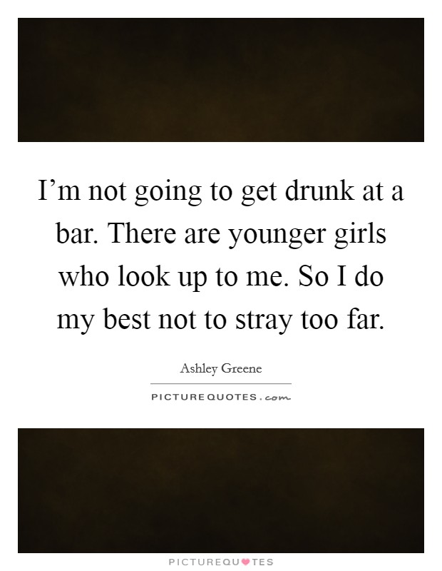 I'm not going to get drunk at a bar. There are younger girls who look up to me. So I do my best not to stray too far. Picture Quote #1