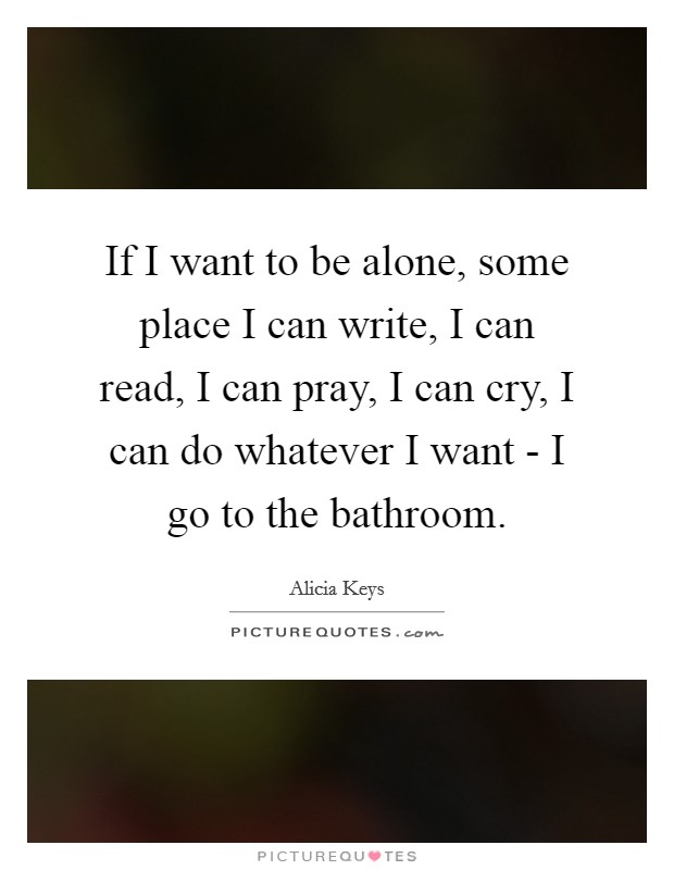 If I want to be alone, some place I can write, I can read, I can pray, I can cry, I can do whatever I want - I go to the bathroom. Picture Quote #1