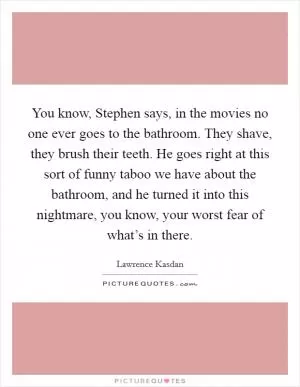 You know, Stephen says, in the movies no one ever goes to the bathroom. They shave, they brush their teeth. He goes right at this sort of funny taboo we have about the bathroom, and he turned it into this nightmare, you know, your worst fear of what’s in there Picture Quote #1
