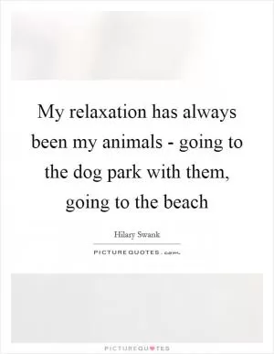 My relaxation has always been my animals - going to the dog park with them, going to the beach Picture Quote #1