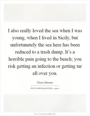 I also really loved the sea when I was young, when I lived in Sicily, but unfortunately the sea here has been reduced to a trash dump. It’s a horrible pain going to the beach; you risk getting an infection or getting tar all over you Picture Quote #1