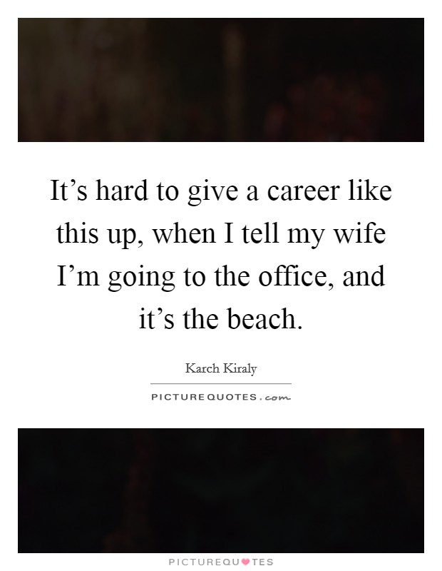 It's hard to give a career like this up, when I tell my wife I'm going to the office, and it's the beach. Picture Quote #1