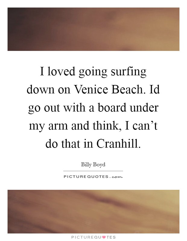 I loved going surfing down on Venice Beach. Id go out with a board under my arm and think, I can't do that in Cranhill. Picture Quote #1