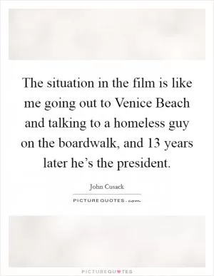 The situation in the film is like me going out to Venice Beach and talking to a homeless guy on the boardwalk, and 13 years later he’s the president Picture Quote #1