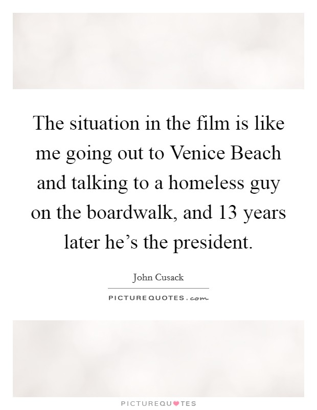 The situation in the film is like me going out to Venice Beach and talking to a homeless guy on the boardwalk, and 13 years later he's the president. Picture Quote #1