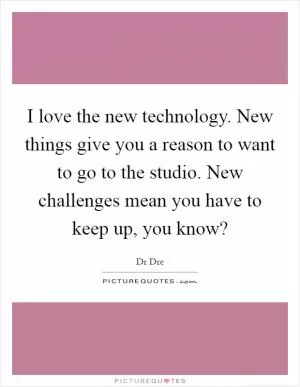 I love the new technology. New things give you a reason to want to go to the studio. New challenges mean you have to keep up, you know? Picture Quote #1