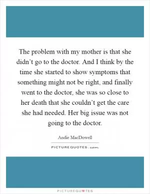 The problem with my mother is that she didn’t go to the doctor. And I think by the time she started to show symptoms that something might not be right, and finally went to the doctor, she was so close to her death that she couldn’t get the care she had needed. Her big issue was not going to the doctor Picture Quote #1