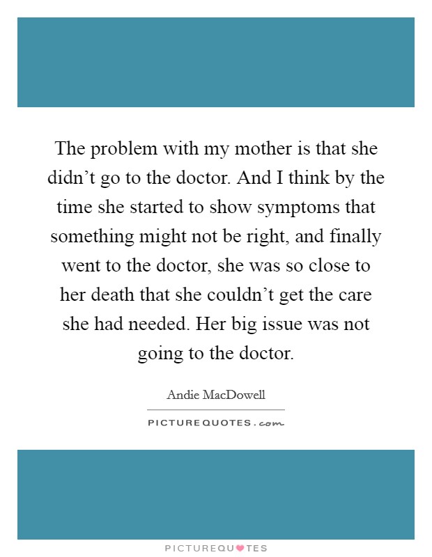 The problem with my mother is that she didn't go to the doctor. And I think by the time she started to show symptoms that something might not be right, and finally went to the doctor, she was so close to her death that she couldn't get the care she had needed. Her big issue was not going to the doctor. Picture Quote #1