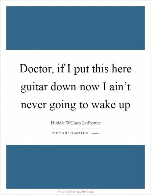 Doctor, if I put this here guitar down now I ain’t never going to wake up Picture Quote #1