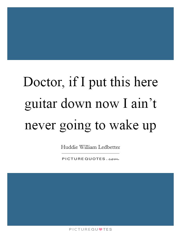 Doctor, if I put this here guitar down now I ain't never going to wake up Picture Quote #1