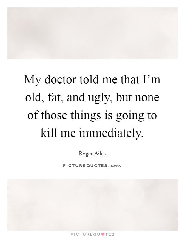 My doctor told me that I'm old, fat, and ugly, but none of those things is going to kill me immediately. Picture Quote #1